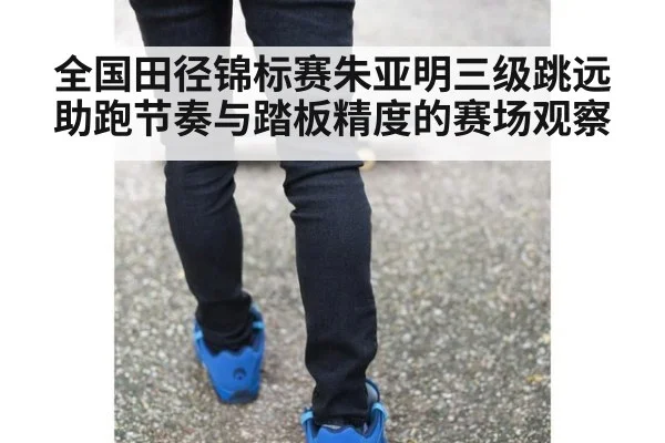 全国田径锦标赛朱亚明三级跳远助跑节奏与踏板精度的赛场观察